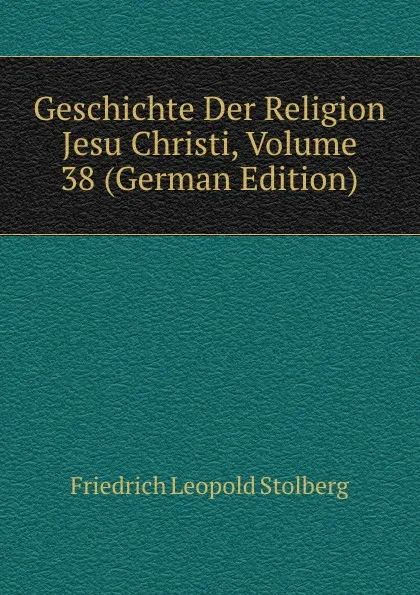 Обложка книги Geschichte Der Religion Jesu Christi, Volume 38 (German Edition), Friedrich Leopold Stolberg