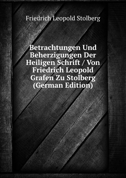 Обложка книги Betrachtungen Und Beherzigungen Der Heiligen Schrift / Von Friedrich Leopold Grafen Zu Stolberg (German Edition), Friedrich Leopold Stolberg