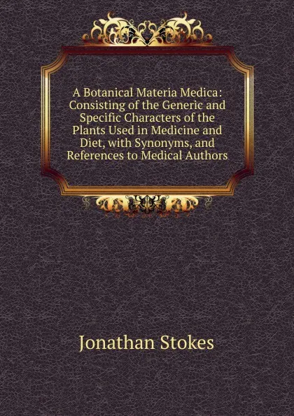 Обложка книги A Botanical Materia Medica: Consisting of the Generic and Specific Characters of the Plants Used in Medicine and Diet, with Synonyms, and References to Medical Authors, Jonathan Stokes