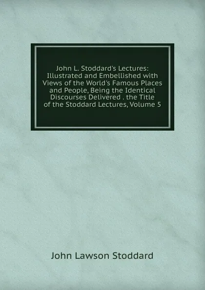 Обложка книги John L. Stoddard.s Lectures: Illustrated and Embellished with Views of the World.s Famous Places and People, Being the Identical Discourses Delivered . the Title of the Stoddard Lectures, Volume 5, John Lawson Stoddard