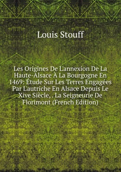 Обложка книги Les Origines De L.annexion De La Haute-Alsace A La Bourgogne En 1469: Etude Sur Les Terres Engagees Par L.autriche En Alsace Depuis Le Xive Siecle, . La Seigneurie De Florimont (French Edition), Louis Stouff