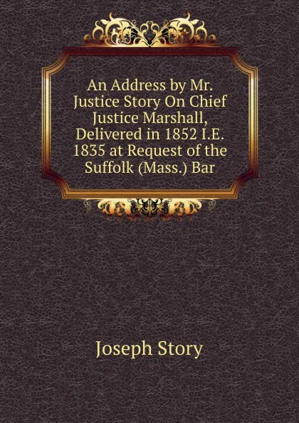 Обложка книги An Address by Mr. Justice Story On Chief Justice Marshall, Delivered in 1852 I.E. 1835 at Request of the Suffolk (Mass.) Bar, Joseph Story