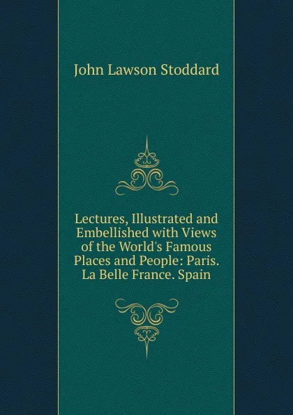 Обложка книги Lectures, Illustrated and Embellished with Views of the World.s Famous Places and People: Paris. La Belle France. Spain, John Lawson Stoddard