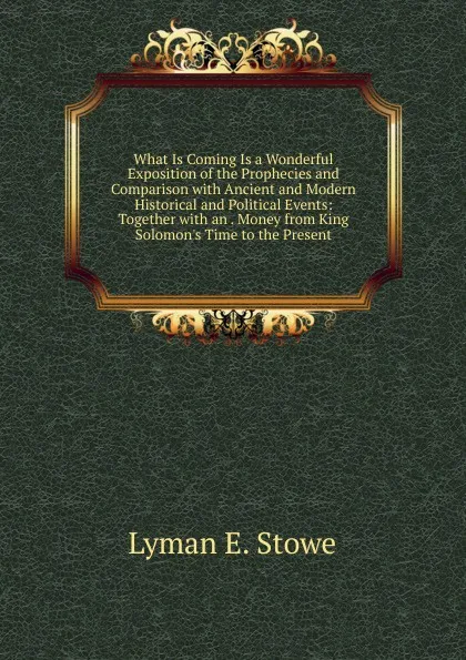 Обложка книги What Is Coming Is a Wonderful Exposition of the Prophecies and Comparison with Ancient and Modern Historical and Political Events: Together with an . Money from King Solomon.s Time to the Present, Lyman E. Stowe