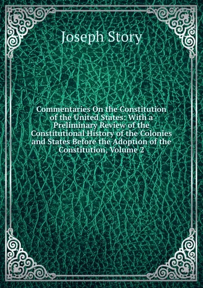 Обложка книги Commentaries On the Constitution of the United States: With a Preliminary Review of the Constitutional History of the Colonies and States Before the Adoption of the Constitution, Volume 2, Joseph Story