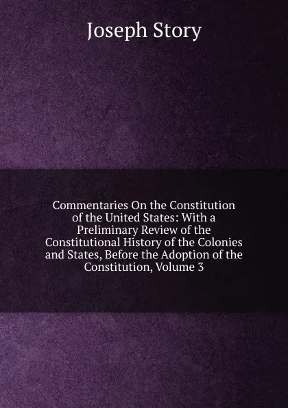 Обложка книги Commentaries On the Constitution of the United States: With a Preliminary Review of the Constitutional History of the Colonies and States, Before the Adoption of the Constitution, Volume 3, Joseph Story