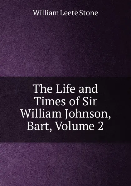 Обложка книги The Life and Times of Sir William Johnson, Bart, Volume 2, William Leete Stone