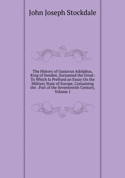 Обложка книги The History of Gustavus Adolphus, King of Sweden, Surnamed the Great: To Which Is Prefixed an Essay On the Military State of Europe, Containing the . Part of the Seventeenth Century, Volume 1, John Joseph Stockdale