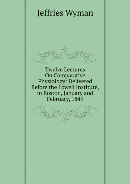 Обложка книги Twelve Lectures On Comparative Physiology: Delivered Before the Lowell Institute, in Boston, January and February, 1849, Jeffries Wyman