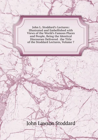 Обложка книги John L. Stoddard.s Lectures: Illustrated and Embellished with Views of the World.s Famous Places and People, Being the Identical Discourses Delivered . the Title of the Stoddard Lectures, Volume 7, John Lawson Stoddard