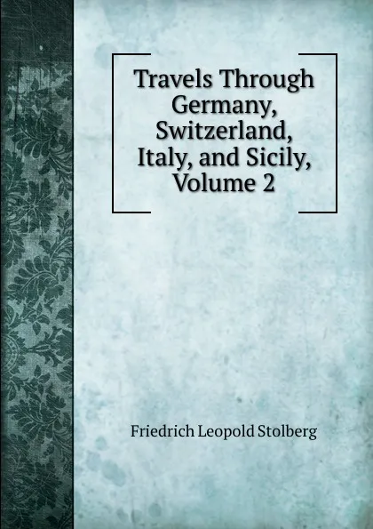 Обложка книги Travels Through Germany, Switzerland, Italy, and Sicily, Volume 2, Friedrich Leopold Stolberg