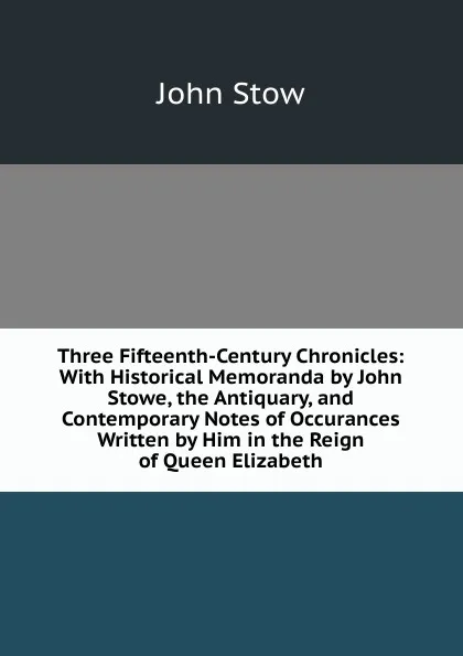 Обложка книги Three Fifteenth-Century Chronicles: With Historical Memoranda by John Stowe, the Antiquary, and Contemporary Notes of Occurances Written by Him in the Reign of Queen Elizabeth, John Stow