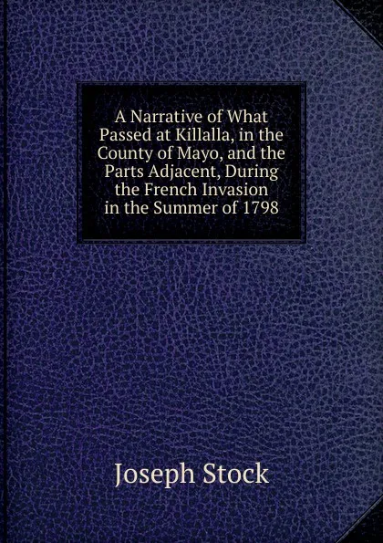 Обложка книги A Narrative of What Passed at Killalla, in the County of Mayo, and the Parts Adjacent, During the French Invasion in the Summer of 1798, Joseph Stock