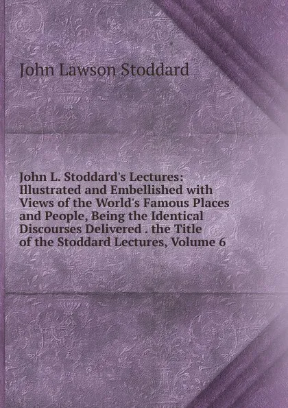 Обложка книги John L. Stoddard.s Lectures: Illustrated and Embellished with Views of the World.s Famous Places and People, Being the Identical Discourses Delivered . the Title of the Stoddard Lectures, Volume 6, John Lawson Stoddard