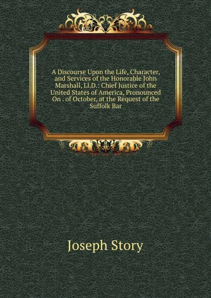 Обложка книги A Discourse Upon the Life, Character, and Services of the Honorable John Marshall, Ll.D.: Chief Justice of the United States of America, Pronounced On . of October, at the Request of the Suffolk Bar, Joseph Story