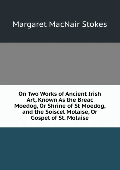 Обложка книги On Two Works of Ancient Irish Art, Known As the Breac Moedog, Or Shrine of St Moedog, and the Soiscel Molaise, Or Gospel of St. Molaise, Margaret MacNair Stokes