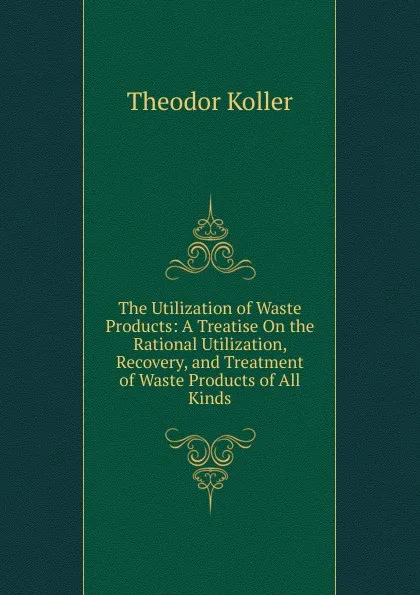 Обложка книги The Utilization of Waste Products: A Treatise On the Rational Utilization, Recovery, and Treatment of Waste Products of All Kinds, Theodor Koller