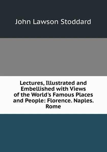 Обложка книги Lectures, Illustrated and Embellished with Views of the World.s Famous Places and People: Florence. Naples. Rome, John Lawson Stoddard