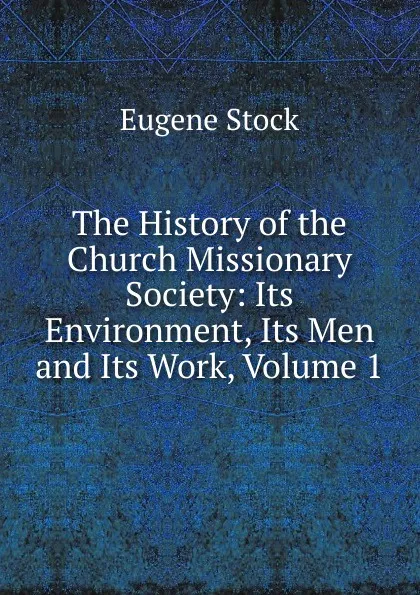 Обложка книги The History of the Church Missionary Society: Its Environment, Its Men and Its Work, Volume 1, Eugene Stock