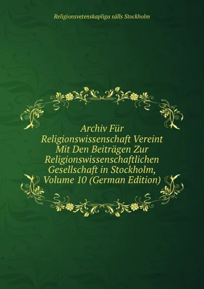 Обложка книги Archiv Fur Religionswissenschaft Vereint Mit Den Beitragen Zur Religionswissenschaftlichen Gesellschaft in Stockholm, Volume 10 (German Edition), Religionsvetenskapliga sälls Stockholm