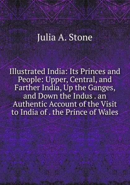 Обложка книги Illustrated India: Its Princes and People: Upper, Central, and Farther India, Up the Ganges, and Down the Indus . an Authentic Account of the Visit to India of . the Prince of Wales, Julia A. Stone