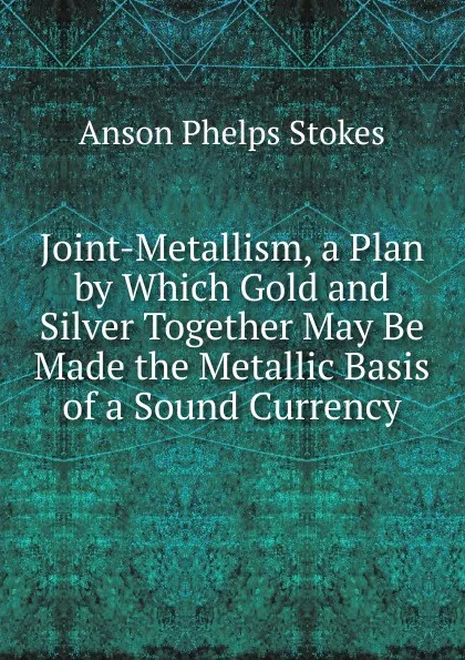 Обложка книги Joint-Metallism, a Plan by Which Gold and Silver Together May Be Made the Metallic Basis of a Sound Currency, Anson Phelps Stokes