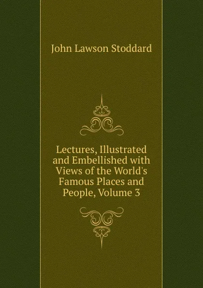 Обложка книги Lectures, Illustrated and Embellished with Views of the World.s Famous Places and People, Volume 3, John Lawson Stoddard