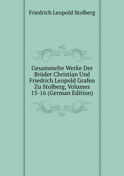 Обложка книги Gesammelte Werke Der Bruder Christian Und Friedrich Leopold Grafen Zu Stolberg, Volumes 15-16 (German Edition), Friedrich Leopold Stolberg