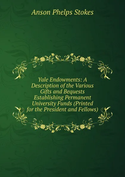 Обложка книги Yale Endowments: A Description of the Various Gifts and Bequests Establishing Permanent University Funds (Printed for the President and Fellows), Anson Phelps Stokes