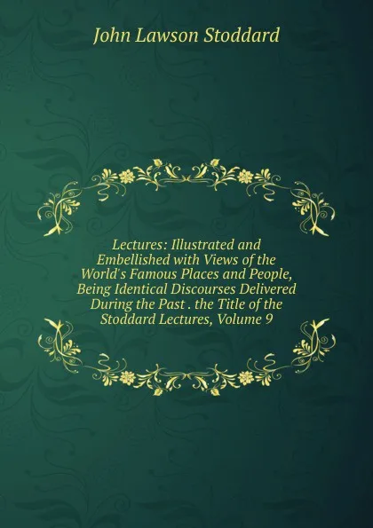 Обложка книги Lectures: Illustrated and Embellished with Views of the World.s Famous Places and People, Being Identical Discourses Delivered During the Past . the Title of the Stoddard Lectures, Volume 9, John Lawson Stoddard