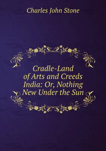 Обложка книги Cradle-Land of Arts and Creeds India: Or, Nothing New Under the Sun, Charles John Stone