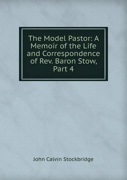 Обложка книги The Model Pastor: A Memoir of the Life and Correspondence of Rev. Baron Stow, Part 4, John Calvin Stockbridge