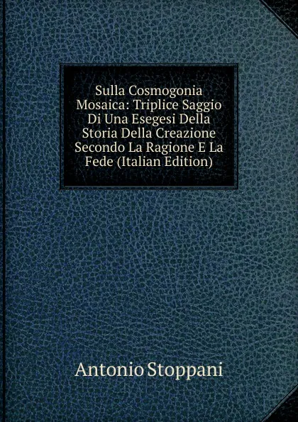 Обложка книги Sulla Cosmogonia Mosaica: Triplice Saggio Di Una Esegesi Della Storia Della Creazione Secondo La Ragione E La Fede (Italian Edition), Antonio Stoppani
