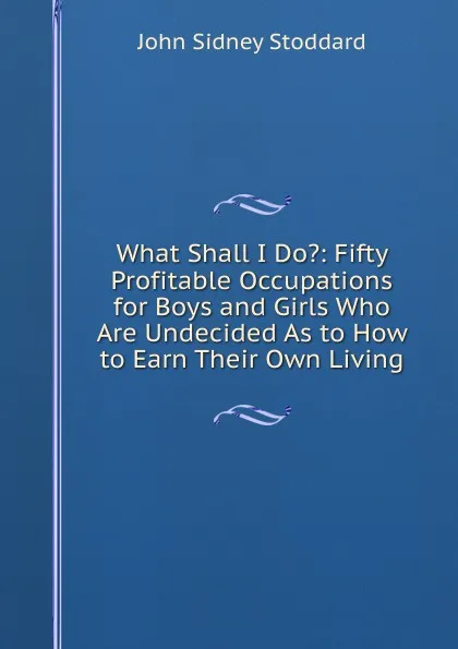 Обложка книги What Shall I Do.: Fifty Profitable Occupations for Boys and Girls Who Are Undecided As to How to Earn Their Own Living, John Sidney Stoddard