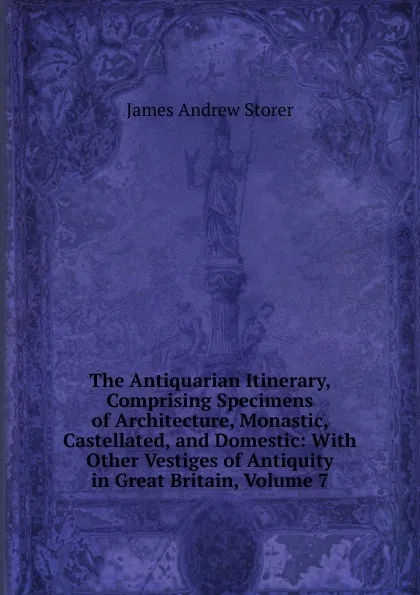 Обложка книги The Antiquarian Itinerary, Comprising Specimens of Architecture, Monastic, Castellated, and Domestic: With Other Vestiges of Antiquity in Great Britain, Volume 7, James Andrew Storer