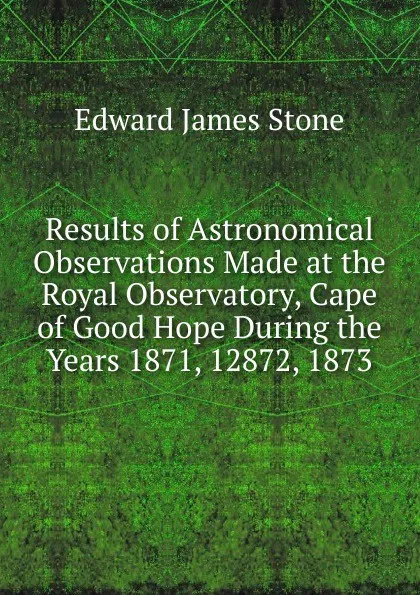 Обложка книги Results of Astronomical Observations Made at the Royal Observatory, Cape of Good Hope During the Years 1871, 12872, 1873, Edward James Stone