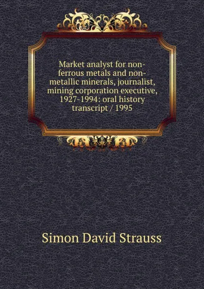 Обложка книги Market analyst for non-ferrous metals and non-metallic minerals, journalist, mining corporation executive, 1927-1994: oral history transcript / 1995, Simon David Strauss