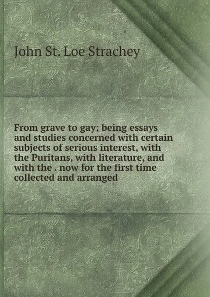 Обложка книги From grave to gay; being essays and studies concerned with certain subjects of serious interest, with the Puritans, with literature, and with the . now for the first time collected and arranged, John St. Loe Strachey