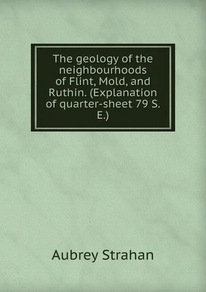 Обложка книги The geology of the neighbourhoods of Flint, Mold, and Ruthin. (Explanation of quarter-sheet 79 S.E.), Aubrey Strahan