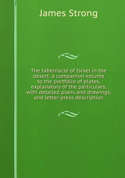 Обложка книги The tabernacle of Israel in the desert: a companion volume to the portfolio of plates, explanatory of the particulars, with detailed plans and drawings, and letter-press description, James Strong