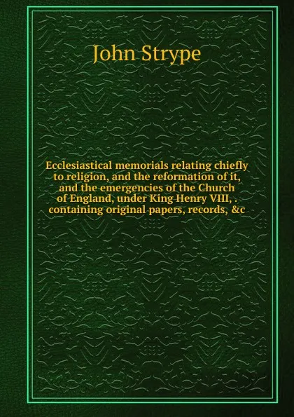 Обложка книги Ecclesiastical memorials relating chiefly to religion, and the reformation of it, and the emergencies of the Church of England, under King Henry VIII, . containing original papers, records, .c., John Strype