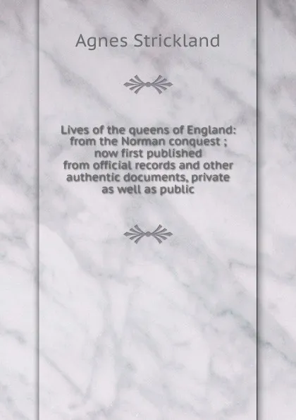 Обложка книги Lives of the queens of England: from the Norman conquest ; now first published from official records and other authentic documents, private as well as public, Strickland Agnes