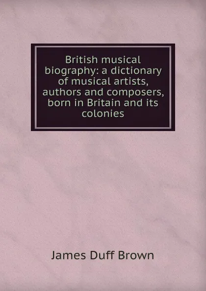 Обложка книги British musical biography: a dictionary of musical artists, authors and composers, born in Britain and its colonies, James Duff Brown