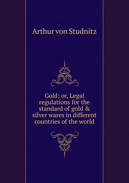 Обложка книги Gold; or, Legal regulations for the standard of gold . silver wares in different countries of the world, Arthur von Studnitz