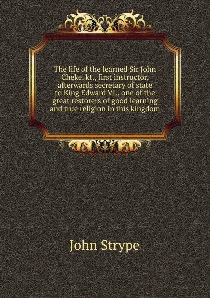 Обложка книги The life of the learned Sir John Cheke, kt., first instructor, afterwards secretary of state to King Edward VI., one of the great restorers of good learning and true religion in this kingdom, John Strype