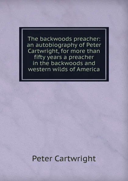Обложка книги The backwoods preacher: an autobiography of Peter Cartwright, for more than fifty years a preacher in the backwoods and western wilds of America, Peter Cartwright