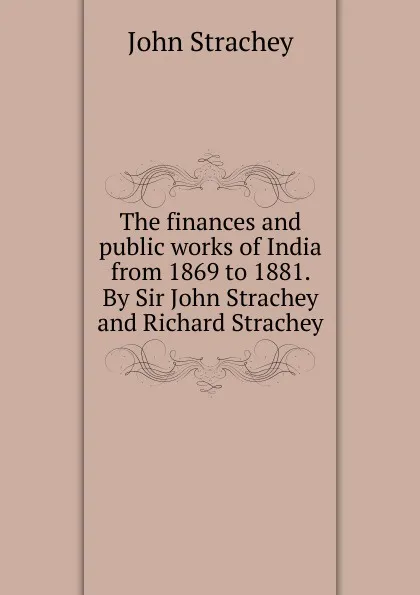 Обложка книги The finances and public works of India from 1869 to 1881. By Sir John Strachey and Richard Strachey, John Strachey