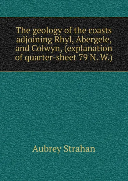 Обложка книги The geology of the coasts adjoining Rhyl, Abergele, and Colwyn, (explanation of quarter-sheet 79 N. W.), Aubrey Strahan