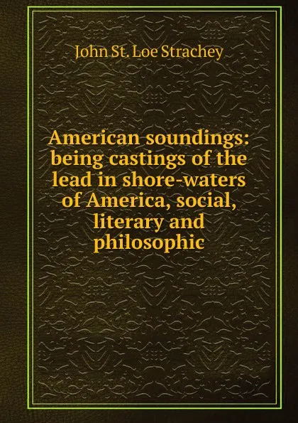 Обложка книги American soundings: being castings of the lead in shore-waters of America, social, literary and philosophic, John St. Loe Strachey
