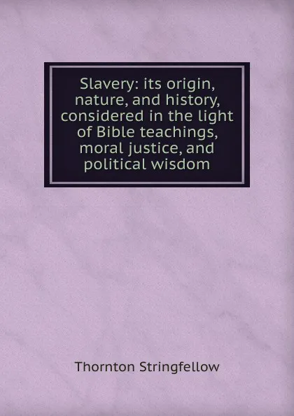 Обложка книги Slavery: its origin, nature, and history, considered in the light of Bible teachings, moral justice, and political wisdom, Thornton Stringfellow